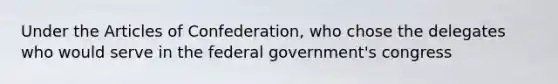 Under the Articles of Confederation, who chose the delegates who would serve in the federal government's congress