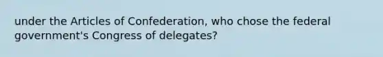 under the Articles of Confederation, who chose the federal government's Congress of delegates?