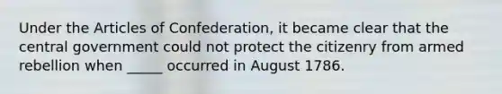 Under the Articles of Confederation, it became clear that the central government could not protect the citizenry from armed rebellion when _____ occurred in August 1786.