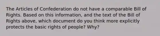 The Articles of Confederation do not have a comparable Bill of Rights. Based on this information, and the text of the Bill of Rights above, which document do you think more explicitly protects the basic rights of people? Why?