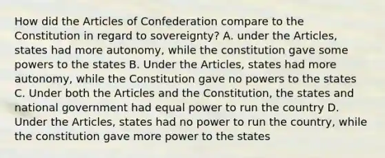 How did the Articles of Confederation compare to the Constitution in regard to sovereignty? A. under the Articles, states had more autonomy, while the constitution gave some powers to the states B. Under the Articles, states had more autonomy, while the Constitution gave no powers to the states C. Under both the Articles and the Constitution, the states and national government had equal power to run the country D. Under the Articles, states had no power to run the country, while the constitution gave more power to the states