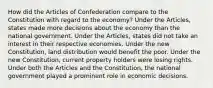 How did the Articles of Confederation compare to the Constitution with regard to the economy? Under the Articles, states made more decisions about the economy than the national government. Under the Articles, states did not take an interest in their respective economies. Under the new Constitution, land distribution would benefit the poor. Under the new Constitution, current property holders were losing rights. Under both the Articles and the Constitution, the national government played a prominent role in economic decisions.