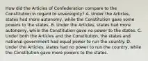 How did the Articles of Confederation compare to the Constitution in regard to sovereignty? A. Under the Articles, states had more autonomy, while the Constitution gave some powers to the states. B. Under the Articles, states had more autonomy, while the Constitution gave no power to the states. C. Under both the Articles and the Constitution, the states and national government had equal power to run the country. D. Under the Articles, states had no power to run the country, while the Constitution gave more powers to the states.