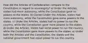 How did the Articles of Confederation compare to the Constitution in regard to sovereignty? a) Under the Articles, states had more autonomy, while the Constitution gave no powers to the states. b) Correct Under the Articles, states had more autonomy, while the Constitution gave some powers to the states. c) Under the Articles, states had no power to run the country, while the Constitution gave more powers to the states. d) Under the Articles, states had some power to run the country, while the Constitution gave more powers to the states. e) Under both the Articles and the Constitution, the states and the national government had equal power to run the country.