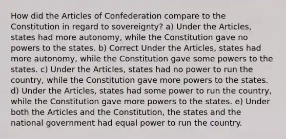 How did the Articles of Confederation compare to the Constitution in regard to sovereignty? a) Under the Articles, states had more autonomy, while the Constitution gave no powers to the states. b) Correct Under the Articles, states had more autonomy, while the Constitution gave some powers to the states. c) Under the Articles, states had no power to run the country, while the Constitution gave more powers to the states. d) Under the Articles, states had some power to run the country, while the Constitution gave more powers to the states. e) Under both the Articles and the Constitution, the states and the national government had equal power to run the country.