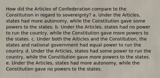 How did <a href='https://www.questionai.com/knowledge/k5NDraRCFC-the-articles-of-confederation' class='anchor-knowledge'>the articles of confederation</a> compare to the Constitution in regard to sovereignty? a. Under the Articles, states had more autonomy, while the Constitution gave some powers to the states. b. Under the Articles, states had no power to run the country, while the Constitution gave more powers to the states. c. Under both the Articles and the Constitution, the states and national government had equal power to run the country. d. Under the Articles, states had some power to run the country, while the Constitution gave more powers to the states. e. Under the Articles, states had more autonomy, while the Constitution gave no powers to the states.