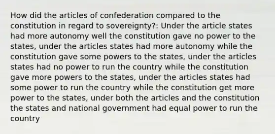 How did the articles of confederation compared to the constitution in regard to sovereignty?: Under the article states had more autonomy well the constitution gave no power to the states, under the articles states had more autonomy while the constitution gave some powers to the states, under the articles states had no power to run the country while the constitution gave more powers to the states, under the articles states had some power to run the country while the constitution get more power to the states, under both the articles and the constitution the states and national government had equal power to run the country