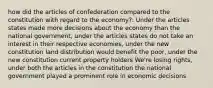 how did the articles of confederation compared to the constitution with regard to the economy?: Under the articles states made more decisions about the economy than the national government, under the articles states do not take an interest in their respective economies, under the new constitution land distribution would benefit the poor, under the new constitution current property holders We're losing rights, under both the articles in the constitution the national government played a prominent role in economic decisions