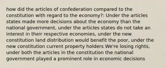 how did the articles of confederation compared to the constitution with regard to the economy?: Under the articles states made more decisions about the economy than the national government, under the articles states do not take an interest in their respective economies, under the new constitution land distribution would benefit the poor, under the new constitution current property holders We're losing rights, under both the articles in the constitution the national government played a prominent role in economic decisions