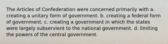 <a href='https://www.questionai.com/knowledge/k5NDraRCFC-the-articles-of-confederation' class='anchor-knowledge'>the articles of confederation</a> were concerned primarily with a. creating a unitary form of government. b. creating a federal form of government. c. creating a government in which the states were largely subservient to the national government. d. limiting the <a href='https://www.questionai.com/knowledge/kKSx9oT84t-powers-of' class='anchor-knowledge'>powers of</a> the central government.