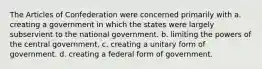 The Articles of Confederation were concerned primarily with a. creating a government in which the states were largely subservient to the national government. b. limiting the powers of the central government, c. creating a unitary form of government. d. creating a federal form of government.