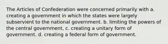 The Articles of Confederation were concerned primarily with a. creating a government in which the states were largely subservient to the national government. b. limiting the powers of the central government, c. creating a unitary form of government. d. creating a federal form of government.