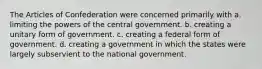 The Articles of Confederation were concerned primarily with a. limiting the powers of the central government. b. creating a unitary form of government. c. creating a federal form of government. d. creating a government in which the states were largely subservient to the national government.