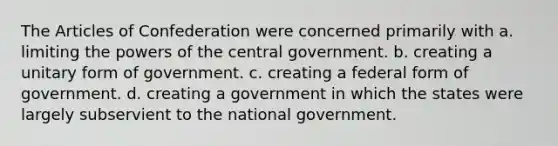 The Articles of Confederation were concerned primarily with a. limiting the powers of the central government. b. creating a unitary form of government. c. creating a federal form of government. d. creating a government in which the states were largely subservient to the national government.