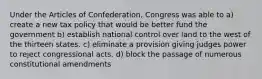 Under the Articles of Confederation, Congress was able to a) create a new tax policy that would be better fund the government b) establish national control over land to the west of the thirteen states. c) eliminate a provision giving judges power to reject congressional acts. d) block the passage of numerous constitutional amendments