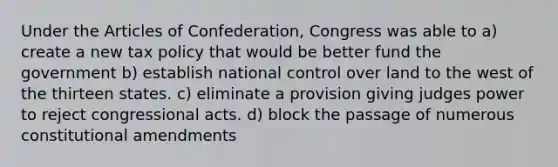 Under the Articles of Confederation, Congress was able to a) create a new tax policy that would be better fund the government b) establish national control over land to the west of the thirteen states. c) eliminate a provision giving judges power to reject congressional acts. d) block the passage of numerous constitutional amendments