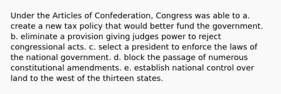 Under the Articles of Confederation, Congress was able to a. create a new tax policy that would better fund the government. b. eliminate a provision giving judges power to reject congressional acts. c. select a president to enforce the laws of the national government. d. block the passage of numerous constitutional amendments. e. establish national control over land to the west of the thirteen states.