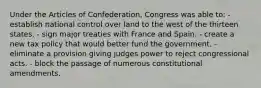 Under the Articles of Confederation, Congress was able to: - establish national control over land to the west of the thirteen states. - sign major treaties with France and Spain. - create a new tax policy that would better fund the government. - eliminate a provision giving judges power to reject congressional acts. - block the passage of numerous constitutional amendments.