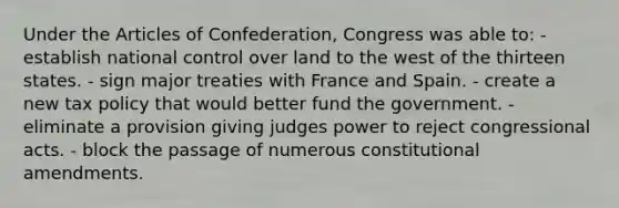 Under the Articles of Confederation, Congress was able to: - establish national control over land to the west of the thirteen states. - sign major treaties with France and Spain. - create a new tax policy that would better fund the government. - eliminate a provision giving judges power to reject congressional acts. - block the passage of numerous constitutional amendments.