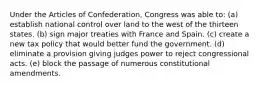 Under the Articles of Confederation, Congress was able to: (a) establish national control over land to the west of the thirteen states. (b) sign major treaties with France and Spain. (c) create a new tax policy that would better fund the government. (d) eliminate a provision giving judges power to reject congressional acts. (e) block the passage of numerous constitutional amendments.