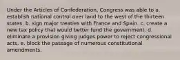 Under the Articles of Confederation, Congress was able to a. establish national control over land to the west of the thirteen states. b. sign major treaties with France and Spain. c. create a new tax policy that would better fund the government. d. eliminate a provision giving judges power to reject congressional acts. e. block the passage of numerous constitutional amendments.