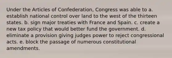 Under the Articles of Confederation, Congress was able to a. establish national control over land to the west of the thirteen states. b. sign major treaties with France and Spain. c. create a new tax policy that would better fund the government. d. eliminate a provision giving judges power to reject congressional acts. e. block the passage of numerous constitutional amendments.