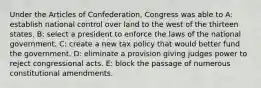 Under the Articles of Confederation, Congress was able to A: establish national control over land to the west of the thirteen states. B: select a president to enforce the laws of the national government. C: create a new tax policy that would better fund the government. D: eliminate a provision giving judges power to reject congressional acts. E: block the passage of numerous constitutional amendments.