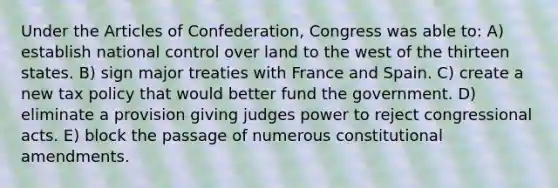 Under the Articles of Confederation, Congress was able to: A) establish national control over land to the west of the thirteen states. B) sign major treaties with France and Spain. C) create a new tax policy that would better fund the government. D) eliminate a provision giving judges power to reject congressional acts. E) block the passage of numerous constitutional amendments.