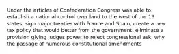 Under the articles of Confederation Congress was able to: establish a national control over land to the west of the 13 states, sign major treaties with France and Spain, create a new tax policy that would better from the government, eliminate a provision giving judges power to reject congressional ask, why the passage of numerous constitutional amendments