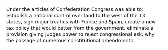 Under the articles of Confederation Congress was able to: establish a national control over land to the west of the 13 states, sign major treaties with France and Spain, create a new tax policy that would better from the government, eliminate a provision giving judges power to reject congressional ask, why the passage of numerous constitutional amendments