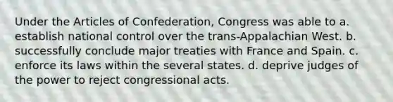 Under the Articles of Confederation, Congress was able to a. establish national control over the trans-Appalachian West. b. successfully conclude major treaties with France and Spain. c. enforce its laws within the several states. d. deprive judges of the power to reject congressional acts.