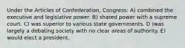 Under the Articles of Confederation, Congress: A) combined the executive and legislative power. B) shared power with a supreme court. C) was superior to various state governments. D )was largely a debating society with no clear areas of authority. E) would elect a president.