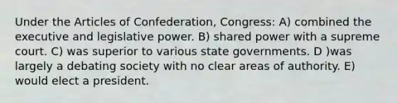 Under the Articles of Confederation, Congress: A) combined the executive and legislative power. B) shared power with a supreme court. C) was superior to various state governments. D )was largely a debating society with no clear areas of authority. E) would elect a president.