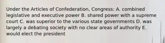 Under the Articles of Confederation, Congress: A. combined legislative and executive power B. shared power with a supreme court C. was superior to the various state governments D. was largely a debating society with no clear areas of authority E. would elect the president