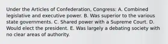 Under the Articles of Confederation, Congress: A. Combined legislative and executive power. B. Was superior to the various state governments. C. Shared power with a Supreme Court. D. Would elect the president. E. Was largely a debating society with no clear areas of authority.