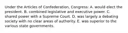 Under the Articles of Confederation, Congress: A. would elect the president. B. combined legislative and executive power. C. shared power with a Supreme Court. D. was largely a debating society with no clear areas of authority. E. was superior to the various state governments.