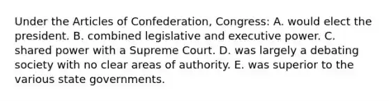 Under the Articles of Confederation, Congress: A. would elect the president. B. combined legislative and executive power. C. shared power with a Supreme Court. D. was largely a debating society with no clear areas of authority. E. was superior to the various state governments.