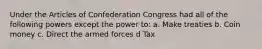 Under the Articles of Confederation Congress had all of the following powers except the power to: a. Make treaties b. Coin money c. Direct the armed forces d Tax