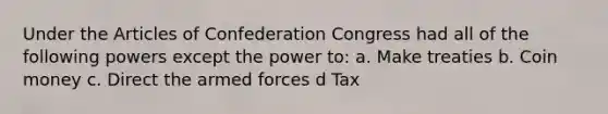 Under the Articles of Confederation Congress had all of the following powers except the power to: a. Make treaties b. Coin money c. Direct the armed forces d Tax