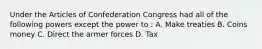 Under the Articles of Confederation Congress had all of the following powers except the power to : A. Make treaties B. Coins money C. Direct the armer forces D. Tax