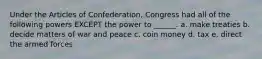 Under the Articles of Confederation, Congress had all of the following powers EXCEPT the power to ______. a. make treaties b. decide matters of war and peace c. coin money d. tax e. direct the armed forces