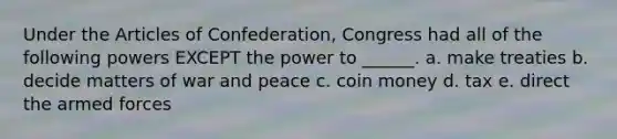 Under the Articles of Confederation, Congress had all of the following powers EXCEPT the power to ______. a. make treaties b. decide matters of war and peace c. coin money d. tax e. direct the armed forces