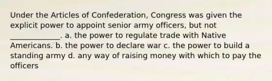 Under the Articles of Confederation, Congress was given the explicit power to appoint senior army officers, but not _____________. a. the power to regulate trade with Native Americans. b. the power to declare war c. the power to build a standing army d. any way of raising money with which to pay the officers