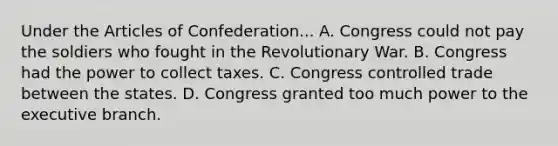 Under the Articles of Confederation... A. Congress could not pay the soldiers who fought in the Revolutionary War. B. Congress had the power to collect taxes. C. Congress controlled trade between the states. D. Congress granted too much power to the executive branch.