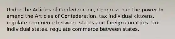 Under the Articles of Confederation, Congress had the power to amend the Articles of Confederation. tax individual citizens. regulate commerce between states and foreign countries. tax individual states. regulate commerce between states.