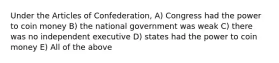 Under the Articles of Confederation, A) Congress had the power to coin money B) the national government was weak C) there was no independent executive D) states had the power to coin money E) All of the above