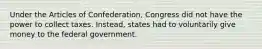 Under the Articles of Confederation, Congress did not have the power to collect taxes. Instead, states had to voluntarily give money to the federal government.