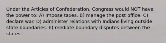 Under the Articles of Confederation, Congress would NOT have the power to: A) impose taxes. B) manage the post office. C) declare war. D) administer relations with Indians living outside state boundaries. E) mediate boundary disputes between the states.