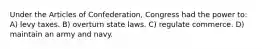 Under the Articles of Confederation, Congress had the power to: A) levy taxes. B) overturn state laws. C) regulate commerce. D) maintain an army and navy.