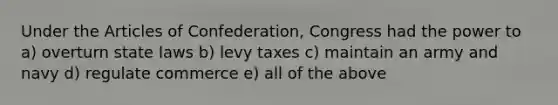 Under the Articles of Confederation, Congress had the power to a) overturn state laws b) levy taxes c) maintain an army and navy d) regulate commerce e) all of the above